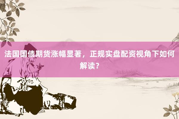 法国国债期货涨幅显著，正规实盘配资视角下如何解读？