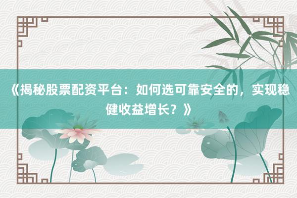 《揭秘股票配资平台：如何选可靠安全的，实现稳健收益增长？》
