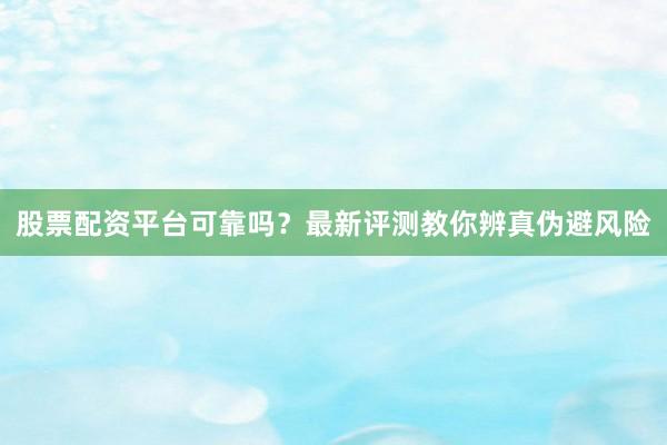 股票配资平台可靠吗？最新评测教你辨真伪避风险