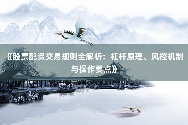 《股票配资交易规则全解析：杠杆原理、风控机制与操作要点》