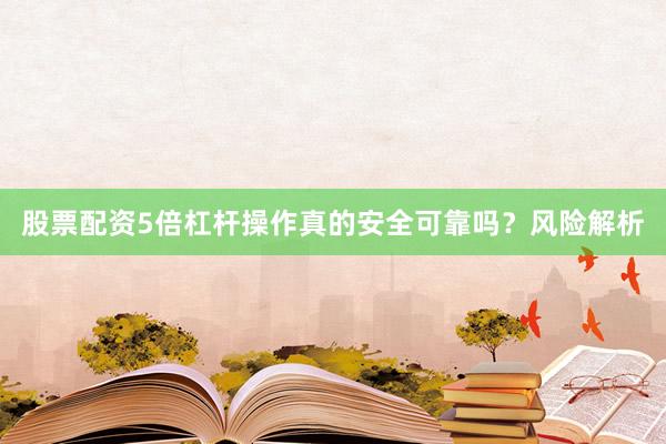 股票配资5倍杠杆操作真的安全可靠吗？风险解析