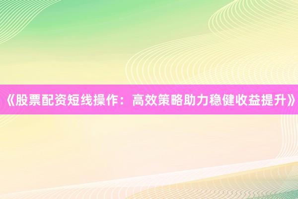 《股票配资短线操作：高效策略助力稳健收益提升》