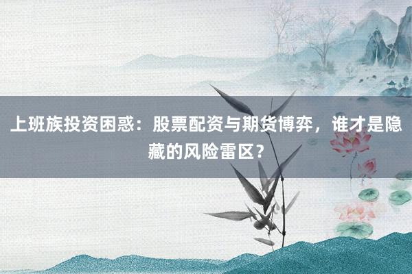 上班族投资困惑：股票配资与期货博弈，谁才是隐藏的风险雷区？