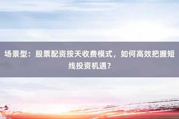 场景型：股票配资按天收费模式，如何高效把握短线投资机遇？