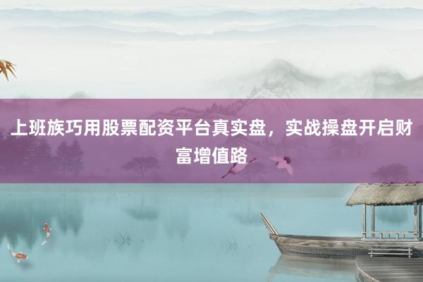 上班族巧用股票配资平台真实盘，实战操盘开启财富增值路
