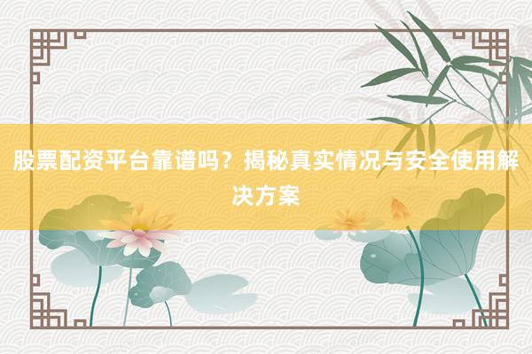 股票配资平台靠谱吗？揭秘真实情况与安全使用解决方案