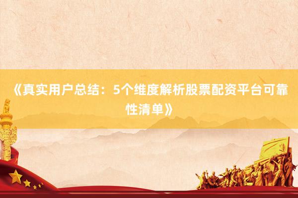 《真实用户总结：5个维度解析股票配资平台可靠性清单》
