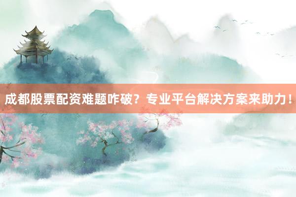 成都股票配资难题咋破？专业平台解决方案来助力！