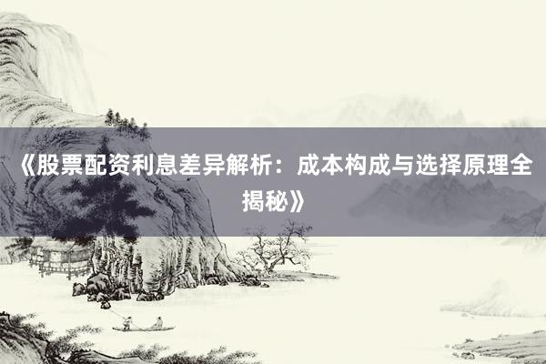 《股票配资利息差异解析：成本构成与选择原理全揭秘》