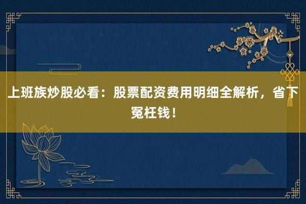 上班族炒股必看：股票配资费用明细全解析，省下冤枉钱！