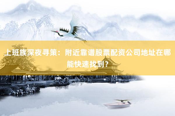 上班族深夜寻策：附近靠谱股票配资公司地址在哪能快速找到？