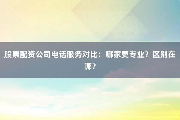 股票配资公司电话服务对比：哪家更专业？区别在哪？