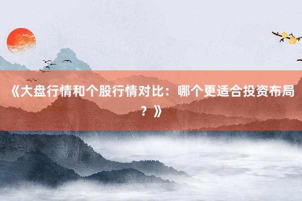 《大盘行情和个股行情对比：哪个更适合投资布局？》