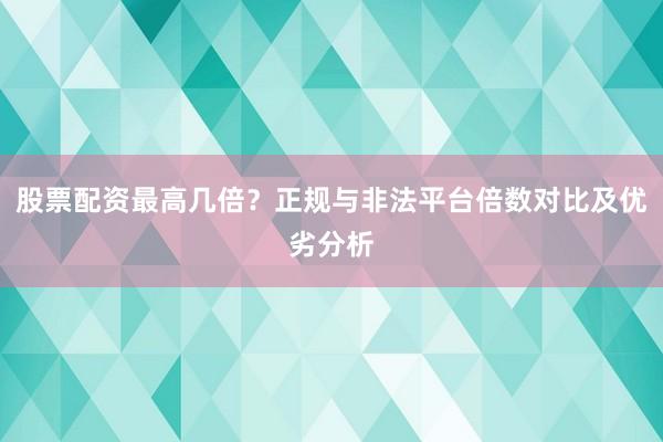 股票配资最高几倍？正规与非法平台倍数对比及优劣分析