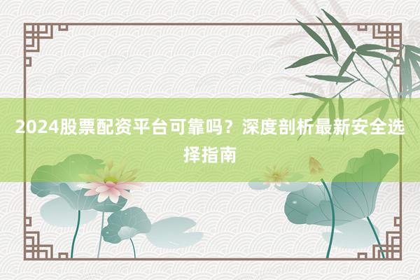 2024股票配资平台可靠吗？深度剖析最新安全选择指南