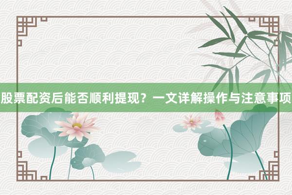 股票配资后能否顺利提现？一文详解操作与注意事项