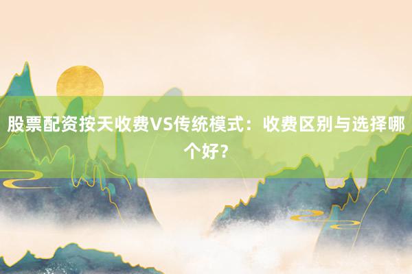 股票配资按天收费VS传统模式：收费区别与选择哪个好？