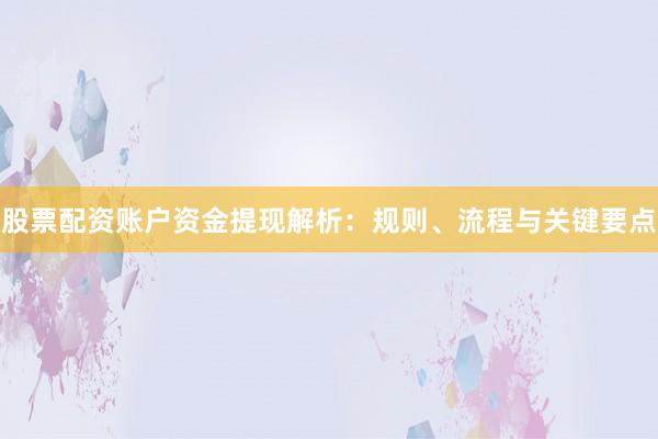 股票配资账户资金提现解析：规则、流程与关键要点