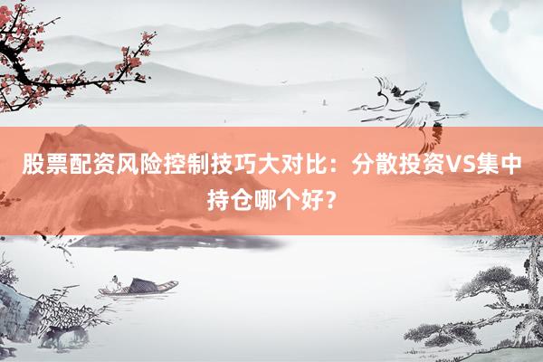 股票配资风险控制技巧大对比：分散投资VS集中持仓哪个好？