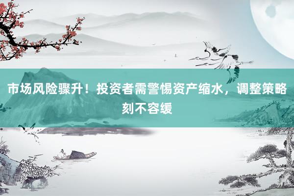 市场风险骤升！投资者需警惕资产缩水，调整策略刻不容缓