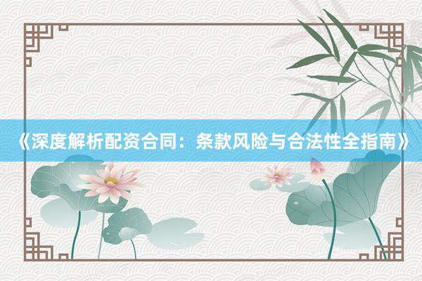 《深度解析配资合同：条款风险与合法性全指南》