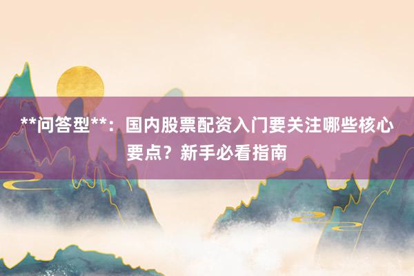 **问答型**：国内股票配资入门要关注哪些核心要点？新手必看指南