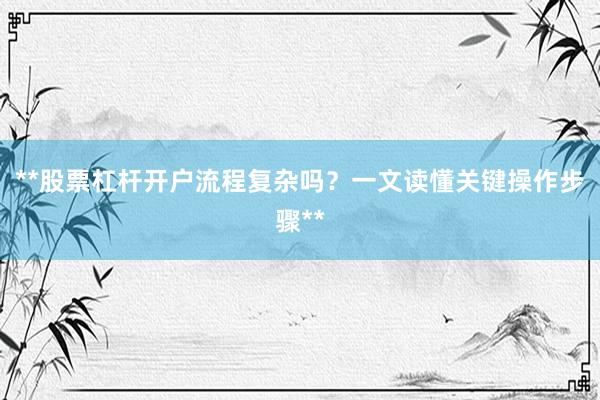 **股票杠杆开户流程复杂吗？一文读懂关键操作步骤**