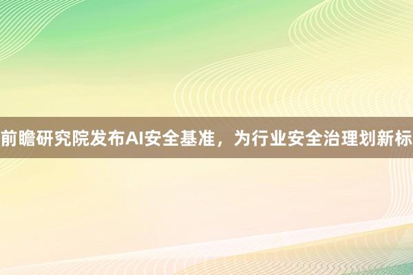 前瞻研究院发布AI安全基准，为行业安全治理划新标