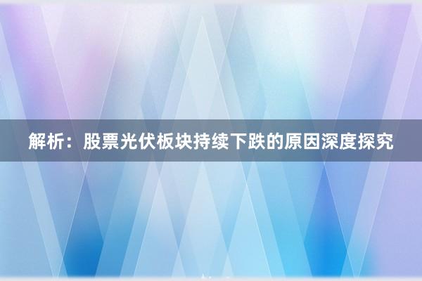 解析：股票光伏板块持续下跌的原因深度探究