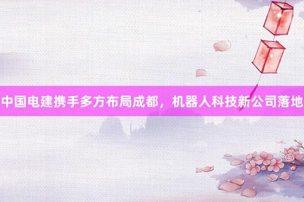 中国电建携手多方布局成都，机器人科技新公司落地