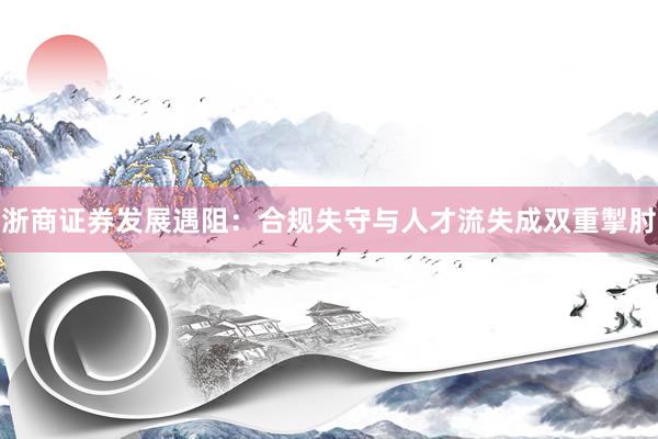 浙商证券发展遇阻：合规失守与人才流失成双重掣肘