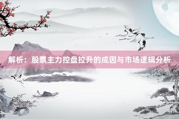 解析：股票主力控盘拉升的成因与市场逻辑分析