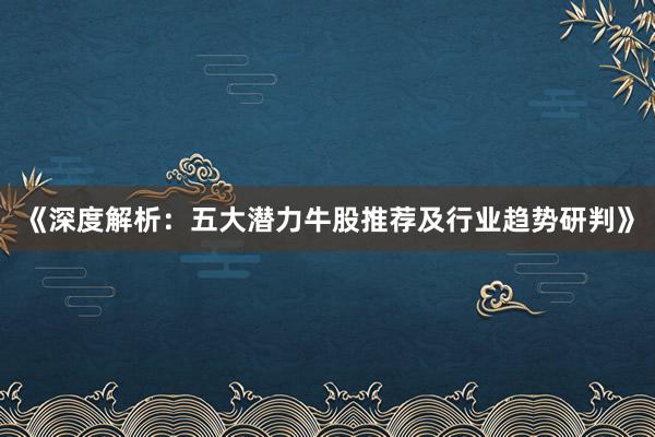 《深度解析：五大潜力牛股推荐及行业趋势研判》