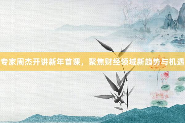 专家周杰开讲新年首课，聚焦财经领域新趋势与机遇