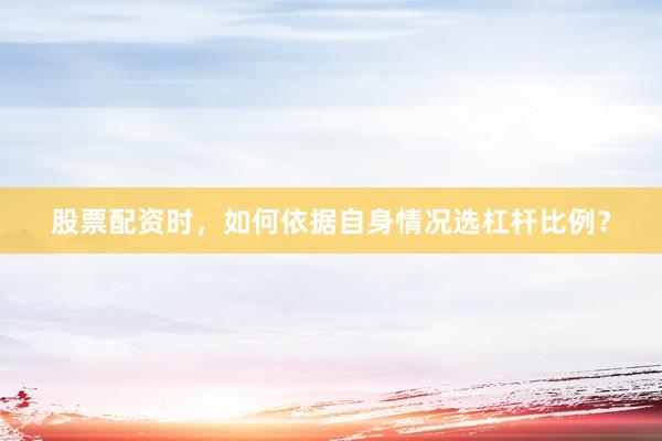 股票配资时，如何依据自身情况选杠杆比例？