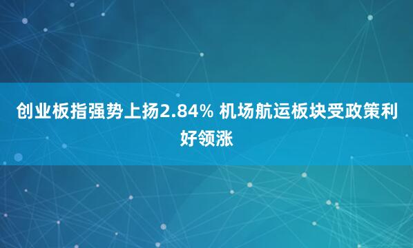 创业板指强势上扬2.84% 机场航运板块受政策利好领涨