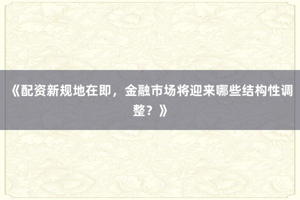 《配资新规地在即，金融市场将迎来哪些结构性调整？》