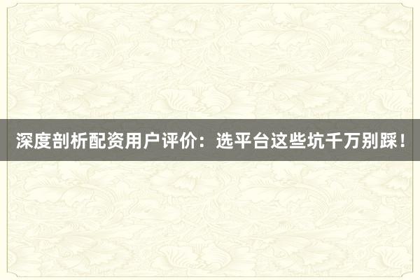 深度剖析配资用户评价：选平台这些坑千万别踩！
