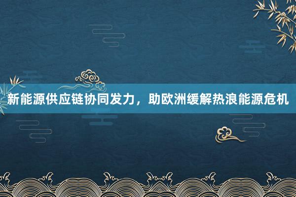 新能源供应链协同发力，助欧洲缓解热浪能源危机