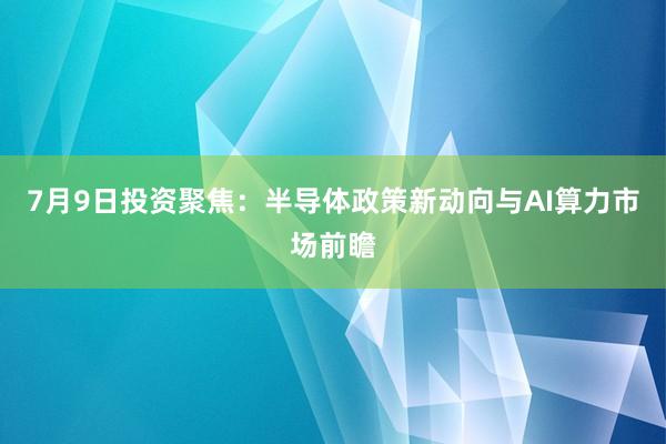 7月9日投资聚焦：半导体政策新动向与AI算力市场前瞻