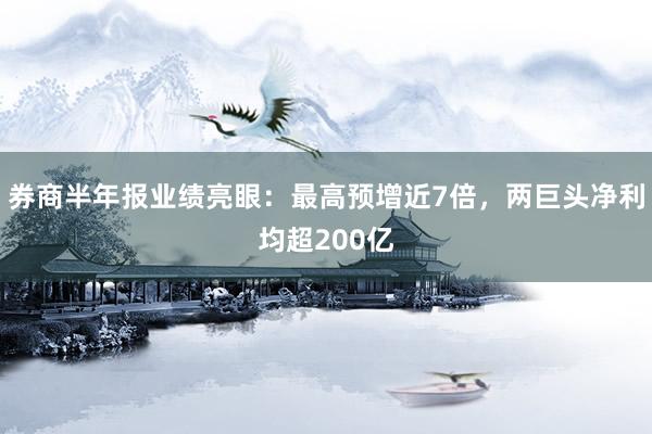 券商半年报业绩亮眼：最高预增近7倍，两巨头净利均超200亿