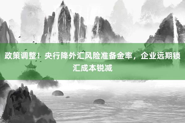 政策调整！央行降外汇风险准备金率，企业远期锁汇成本锐减