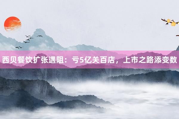 西贝餐饮扩张遇阻：亏5亿关百店，上市之路添变数