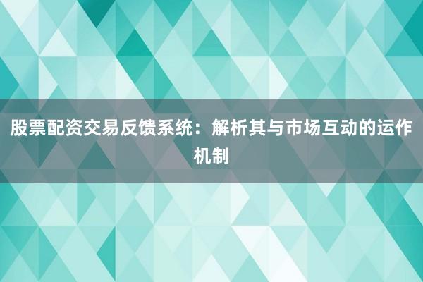 股票配资交易反馈系统：解析其与市场互动的运作机制