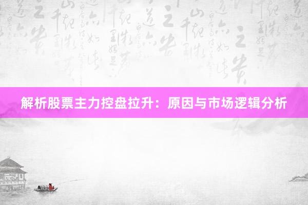 解析股票主力控盘拉升：原因与市场逻辑分析