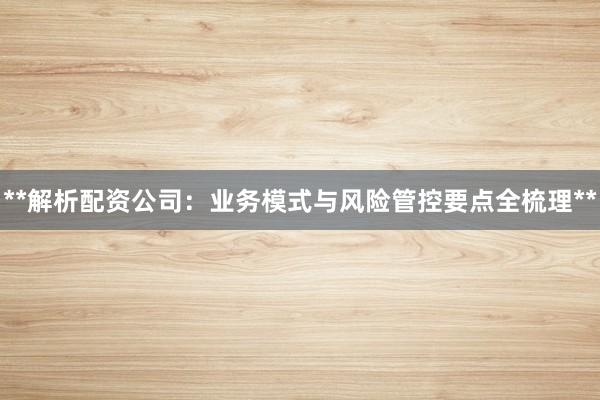 **解析配资公司：业务模式与风险管控要点全梳理**