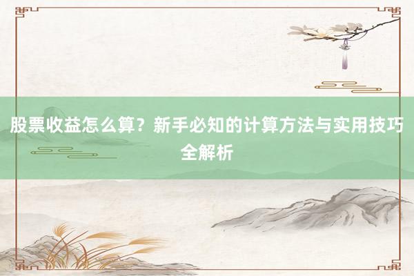 股票收益怎么算？新手必知的计算方法与实用技巧全解析