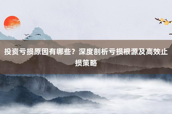 投资亏损原因有哪些？深度剖析亏损根源及高效止损策略