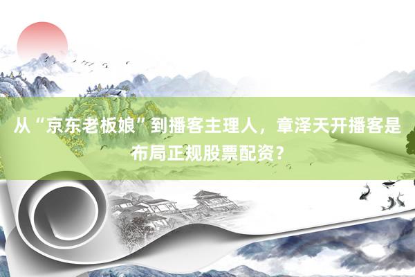 从“京东老板娘”到播客主理人，章泽天开播客是布局正规股票配资？