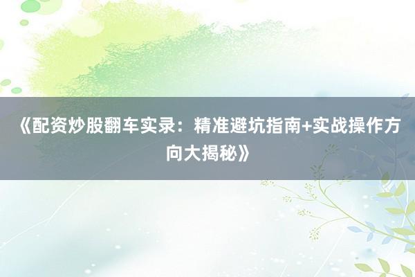 《配资炒股翻车实录：精准避坑指南+实战操作方向大揭秘》